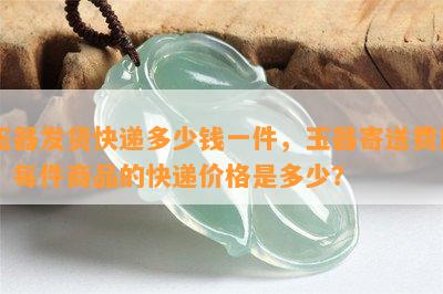 玉器发货快递多少钱一件，玉器寄送费用：每件商品的快递价格是多少？