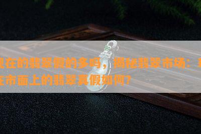 现在的翡翠假的多吗，揭秘翡翠市场：现在市面上的翡翠真假如何？