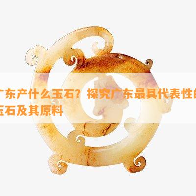 广东产什么玉石？探究广东更具代表性的玉石及其原料