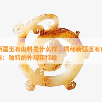 新疆玉石山料是什么样，揭秘新疆玉石山料：独特的外观和特性