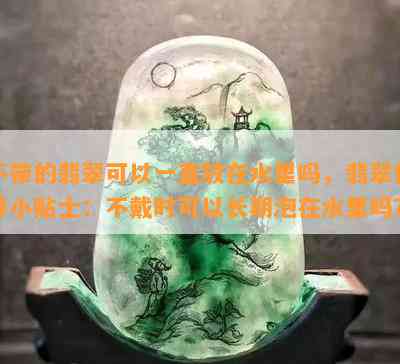 不带的翡翠可以一直放在水里吗，翡翠保养小贴士：不戴时可以长期泡在水里吗？