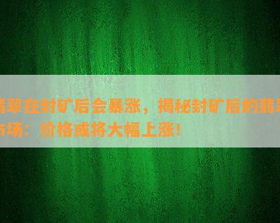 翡翠在封矿后会暴涨，揭秘封矿后的翡翠市场：价格或将大幅上涨！