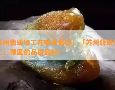 苏州翡翠加工在哪里更好，「苏州翡翠加工」哪里的品质更好？