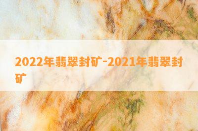 2022年翡翠封矿-2021年翡翠封矿