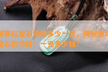 柬埔寨红宝石价格多少一克，揭秘柬埔寨红宝石的价格：一克多少钱？