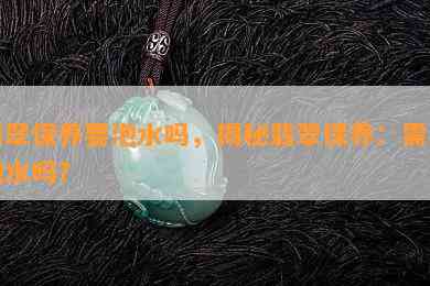 翡翠保养要泡水吗，揭秘翡翠保养：需要泡水吗？