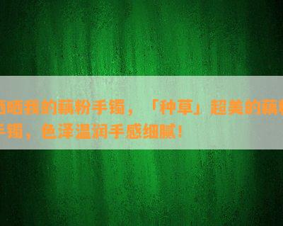 晒晒我的藕粉手镯，「种草」超美的藕粉手镯，色泽温润手感细腻！