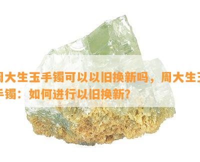 周大生玉手镯可以以旧换新吗，周大生玉手镯：如何进行以旧换新？