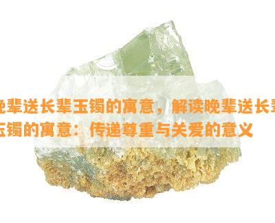 晚辈送长辈玉镯的寓意，解读晚辈送长辈玉镯的寓意：传递尊重与关爱的意义