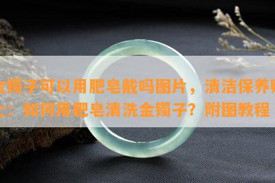 金镯子可以用肥皂戴吗图片，清洁保养贴士：如何用肥皂清洗金镯子？附图教程