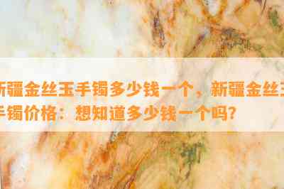 新疆金丝玉手镯多少钱一个，新疆金丝玉手镯价格：想知道多少钱一个吗？