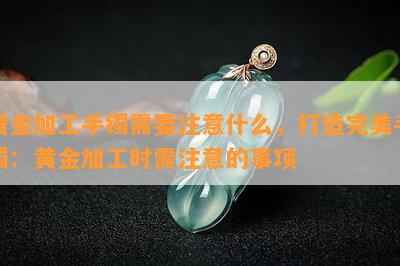 黄金加工手镯需要注意什么，打造完美手镯：黄金加工时需注意的事项