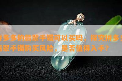 拼多多的翡翠手镯可以买吗，探究拼多多翡翠手镯购买风险，是否值得入手？