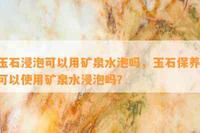 玉石浸泡可以用矿泉水泡吗，玉石保养：可以使用矿泉水浸泡吗？