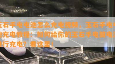 玉石手电电池怎么充电视频，玉石手电电池充电教程：如何给你的玉石手电筒电池进行充电？看这里！