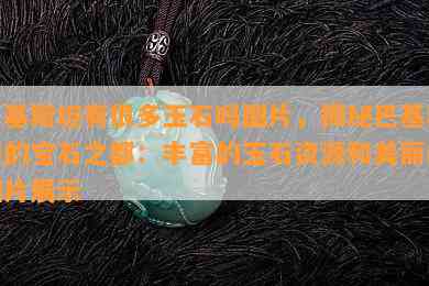 巴基斯坦有很多玉石吗图片，揭秘巴基斯坦的宝石之都：丰富的玉石资源和美丽的图片展示