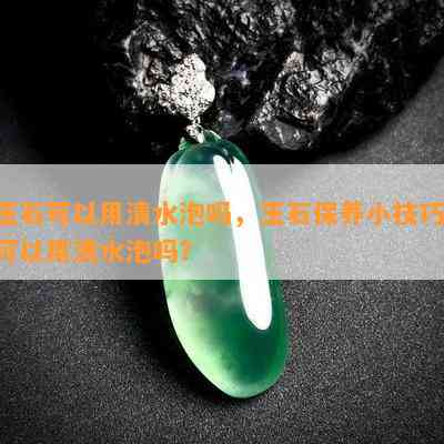 玉石可以用清水泡吗，玉石保养小技巧：可以用清水泡吗？