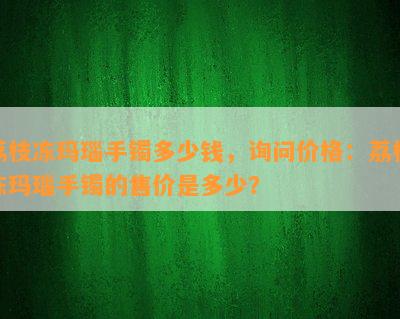 荔枝冻玛瑙手镯多少钱，询问价格：荔枝冻玛瑙手镯的售价是多少？