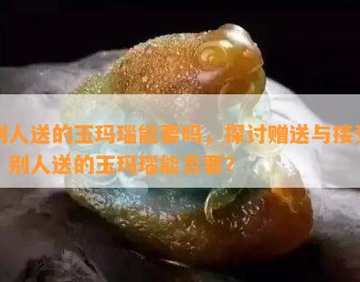 别人送的玉玛瑙能要吗，探讨赠送与接受：别人送的玉玛瑙能否要？