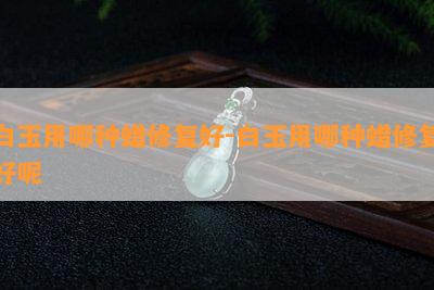 白玉用哪种蜡修复好-白玉用哪种蜡修复好呢