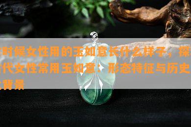 古时候女性用的玉如意长什么样子，探秘古代女性常用玉如意：形态特征与历史文化背景