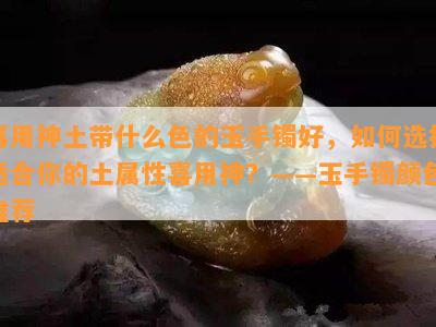 喜用神土带什么色的玉手镯好，如何选择适合你的土属性喜用神？——玉手镯颜色推荐