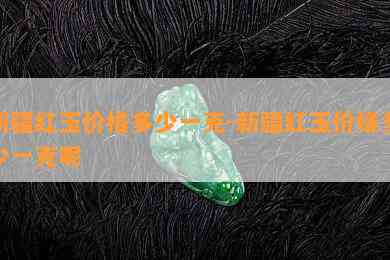 新疆红玉价格多少一克-新疆红玉价格多少一克呢