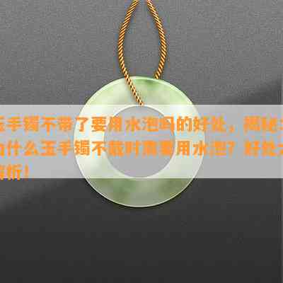 玉手镯不带了要用水泡吗的好处，揭秘：为什么玉手镯不戴时需要用水泡？好处大解析！