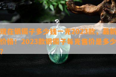 现在银镯子多少钱一克2023款，最新价格！2023款银镯子每克售价是多少？