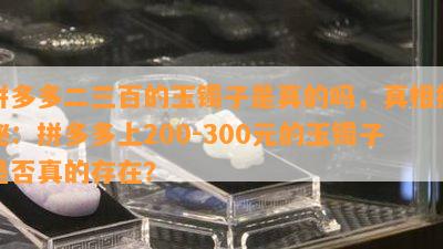 拼多多二三百的玉镯子是真的吗，真相揭秘：拼多多上200-300元的玉镯子是否真的存在？