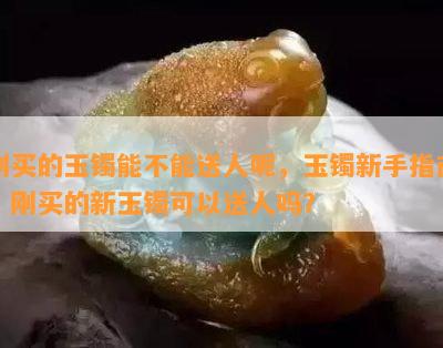 刚买的玉镯能不能送人呢，玉镯新手指南：刚买的新玉镯可以送人吗？