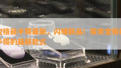 宝格丽手镯最新，闪耀新品！探索宝格丽手镯的最新款式