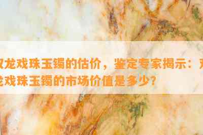 双龙戏珠玉镯的估价，鉴定专家揭示：双龙戏珠玉镯的市场价值是多少？