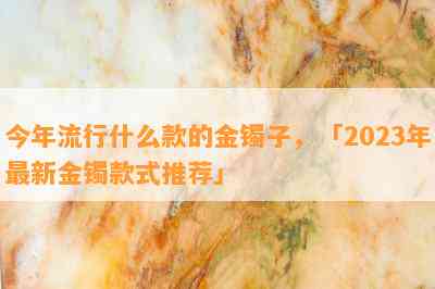 今年流行什么款的金镯子，「2023年最新金镯款式推荐」