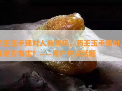 药王玉手镯对人有害吗，药王玉手镯对人体是否有害？——用户热议话题