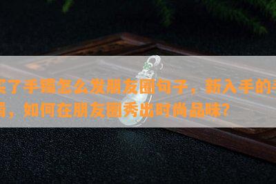 买了手镯怎么发朋友圈句子，新入手的手镯，如何在朋友圈秀出时尚品味？