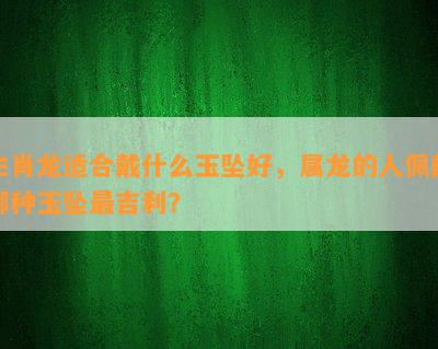 生肖龙适合戴什么玉坠好，属龙的人佩戴哪种玉坠最吉利？