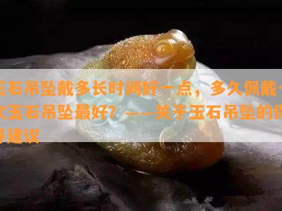 玉石吊坠戴多长时间好一点，多久佩戴一次玉石吊坠更好？——关于玉石吊坠的保养建议