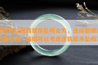 结婚可以送翡翠吊坠吗女方，送给新娘的完美礼物：结婚可以考虑送翡翠吊坠吗？