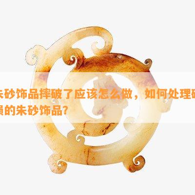 朱砂饰品摔破了应该怎么做，如何处理破损的朱砂饰品？