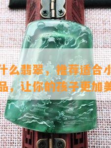 小女孩戴什么翡翠，推荐适合小女孩佩戴的翡翠饰品，让你的孩子更加美丽动人！