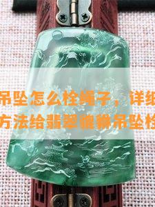 翡翠貔貅吊坠怎么栓绳子，详细教程：如何用正确方法给翡翠貔貅吊坠栓绳子？