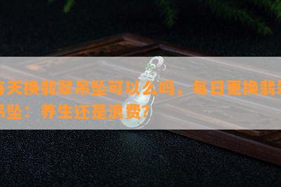 每天换翡翠吊坠可以么吗，每日更换翡翠吊坠：养生还是浪费？