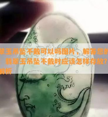 翡翠玉吊坠不戴可以吗图片，解答您的疑虑：翡翠玉吊坠不戴时应该怎样存放？看图解析