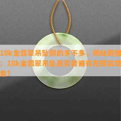 18k金翡翠吊坠假的多不多，揭秘真相：18k金翡翠吊坠是否普遍存在假冒现象？