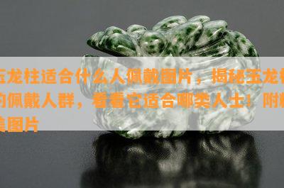 玉龙柱适合什么人佩戴图片，揭秘玉龙柱的佩戴人群，看看它适合哪类人士！附精美图片