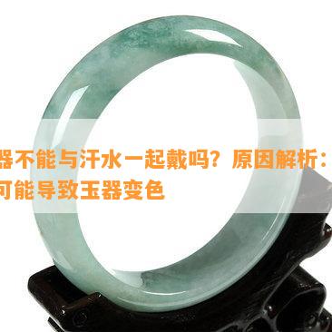 玉器不能与汗水一起戴吗？原因解析：汗水可能导致玉器变色