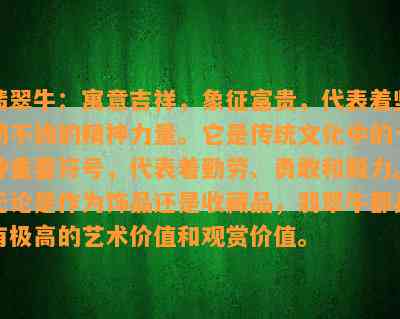 翡翠牛：寓意吉祥，象征富贵，代表着坚韧不拔的精神力量。它是传统文化中的一种重要符号，代表着勤劳、勇敢和毅力。无论是作为饰品还是收藏品，翡翠牛都具有极高的艺术价值和观赏价值。