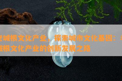 老城根文化产业，探索城市文化基因：老城根文化产业的创新发展之路