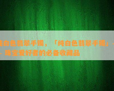 纯白色翡翠手镯，「纯白色翡翠手镯」—— 珠宝爱好者的必备收藏品